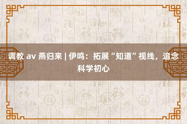 调教 av 燕归来 | 伊鸣：拓展“知道”视线，追念科学初心