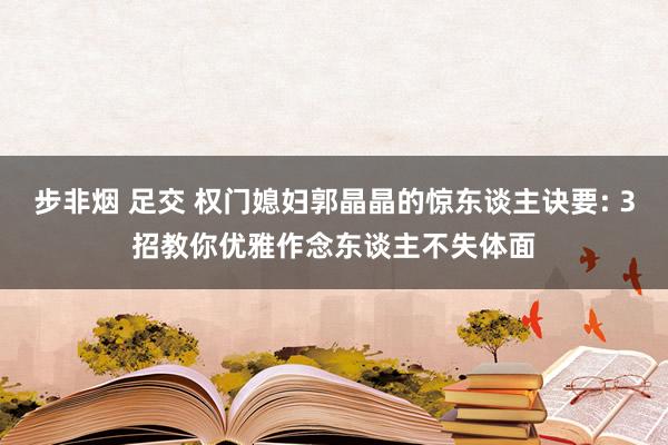 步非烟 足交 权门媳妇郭晶晶的惊东谈主诀要: 3招教你优雅作念东谈主不失体面