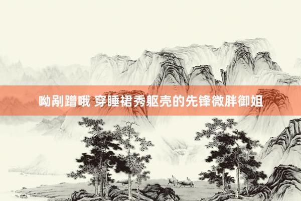 呦剐蹭哦 穿睡裙秀躯壳的先锋微胖御姐