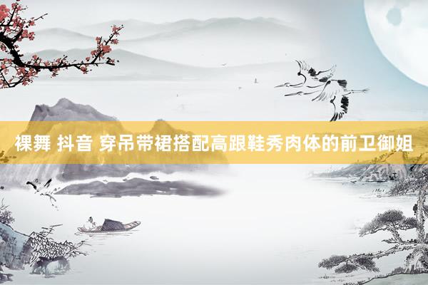 裸舞 抖音 穿吊带裙搭配高跟鞋秀肉体的前卫御姐