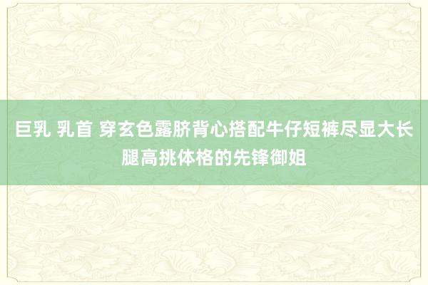 巨乳 乳首 穿玄色露脐背心搭配牛仔短裤尽显大长腿高挑体格的先锋御姐