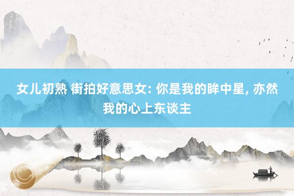 女儿初熟 街拍好意思女: 你是我的眸中星， 亦然我的心上东谈主
