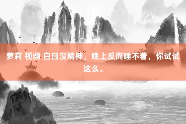 萝莉 视频 白日没精神,晚上反而睡不着,你试试这么。