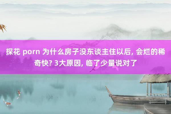 探花 porn 为什么房子没东谈主住以后， 会烂的稀奇快? 3大原因， 临了少量说对了