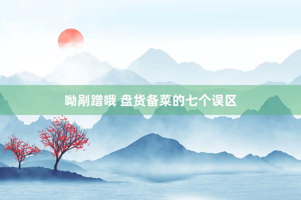 呦剐蹭哦 盘货备菜的七个误区