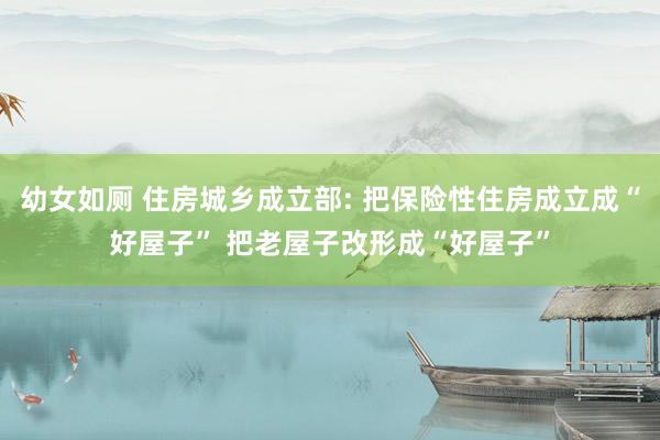 幼女如厕 住房城乡成立部: 把保险性住房成立成“好屋子” 把老屋子改形成“好屋子”