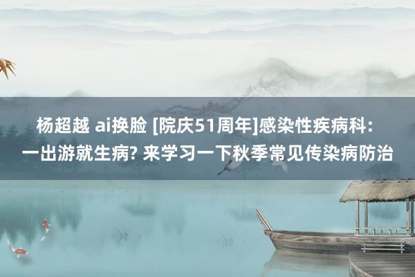 杨超越 ai换脸 [院庆51周年]感染性疾病科: 一出游就生病? 来学习一下秋季常见传染病防治