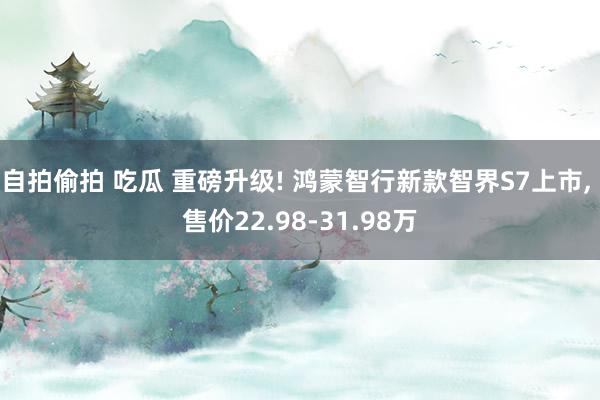 自拍偷拍 吃瓜 重磅升级! 鸿蒙智行新款智界S7上市， 售价22.98-31.98万