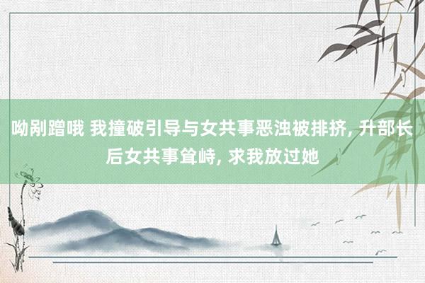 呦剐蹭哦 我撞破引导与女共事恶浊被排挤， 升部长后女共事耸峙， 求我放过她