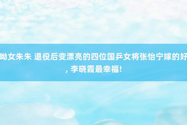 呦女朱朱 退役后变漂亮的四位国乒女将张怡宁嫁的好， 李晓霞最幸福!