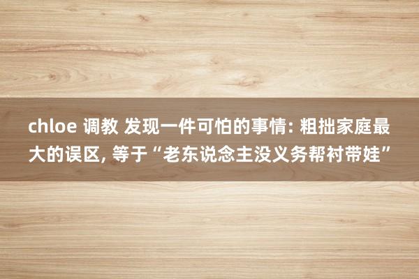 chloe 调教 发现一件可怕的事情: 粗拙家庭最大的误区， 等于“老东说念主没义务帮衬带娃”