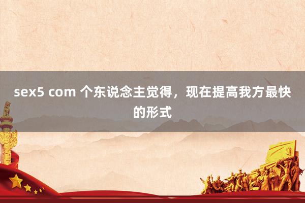 sex5 com 个东说念主觉得，现在提高我方最快的形式
