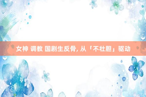 女神 调教 国剧生反骨， 从「不壮胆」驱动