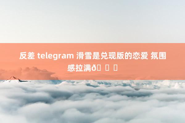 反差 telegram 滑雪是兑现版的恋爱 氛围感拉满😂