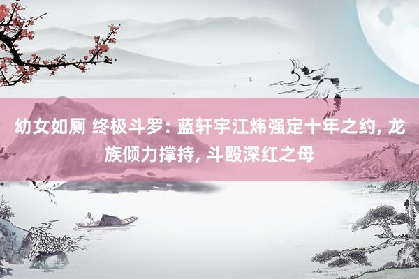 幼女如厕 终极斗罗: 蓝轩宇江炜强定十年之约， 龙族倾力撑持， 斗殴深红之母