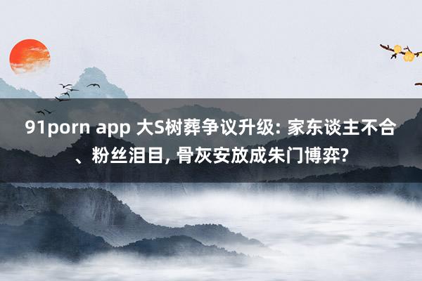 91porn app 大S树葬争议升级: 家东谈主不合、粉丝泪目， 骨灰安放成朱门博弈?