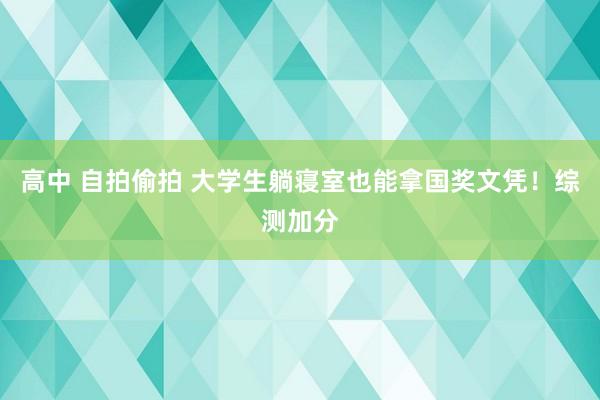 高中 自拍偷拍 大学生躺寝室也能拿国奖文凭!综测加分