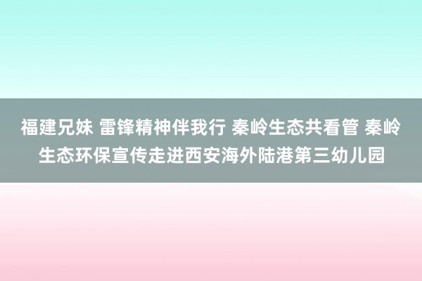 福建兄妹 雷锋精神伴我行 秦岭生态共看管 秦岭生态环保宣传走进西安海外陆港第三幼儿园