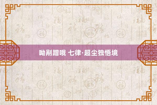 呦剐蹭哦 七律·超尘独悟境