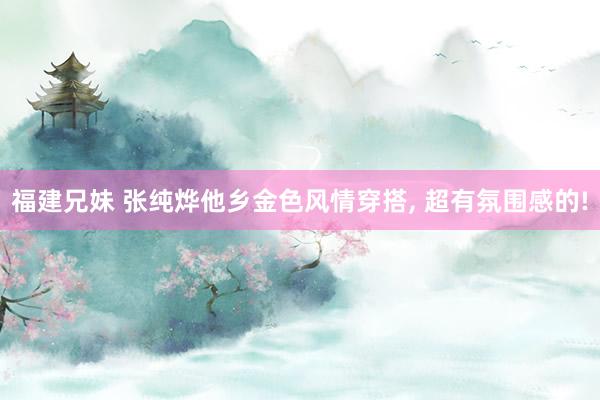福建兄妹 张纯烨他乡金色风情穿搭， 超有氛围感的!