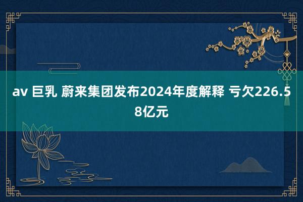 av 巨乳 蔚来集团发布2024年度解释 亏欠226.58亿元