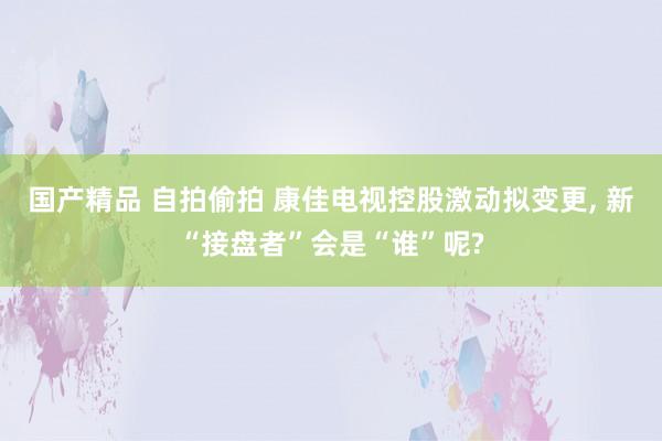 国产精品 自拍偷拍 康佳电视控股激动拟变更， 新“接盘者”会是“谁”呢?