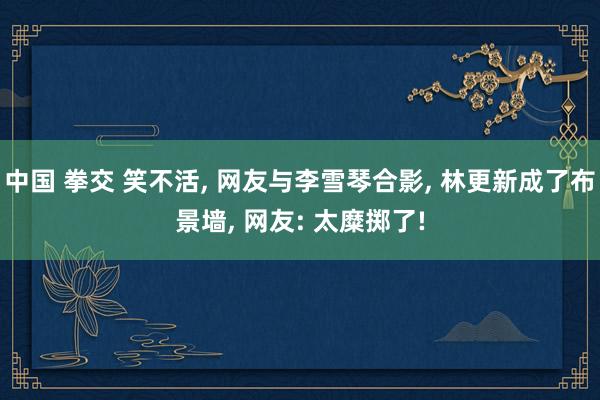 中国 拳交 笑不活， 网友与李雪琴合影， 林更新成了布景墙， 网友: 太糜掷了!