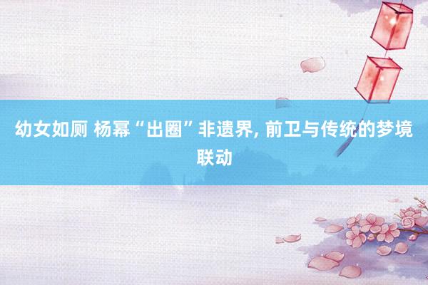 幼女如厕 杨幂“出圈”非遗界， 前卫与传统的梦境联动