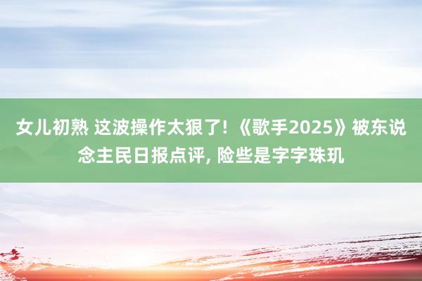 女儿初熟 这波操作太狠了! 《歌手2025》被东说念主民日报点评， 险些是字字珠玑