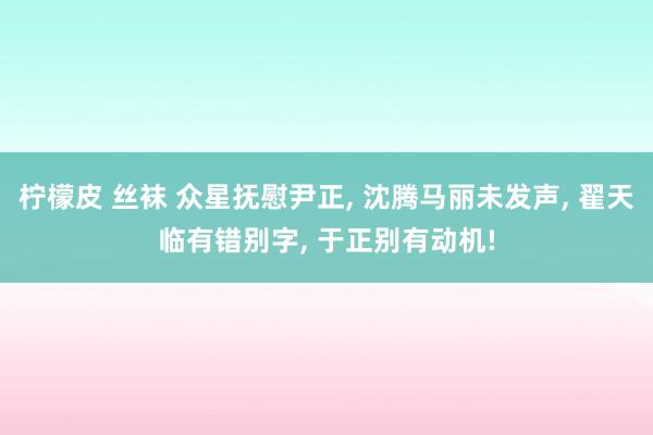 柠檬皮 丝袜 众星抚慰尹正， 沈腾马丽未发声， 翟天临有错别字， 于正别有动机!