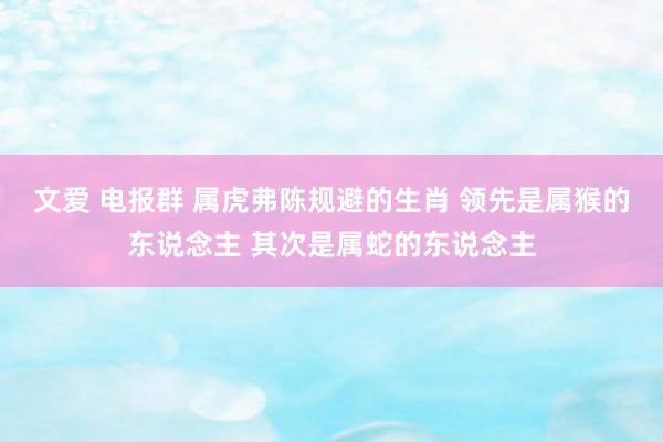 文爱 电报群 属虎弗陈规避的生肖 领先是属猴的东说念主 其次是属蛇的东说念主