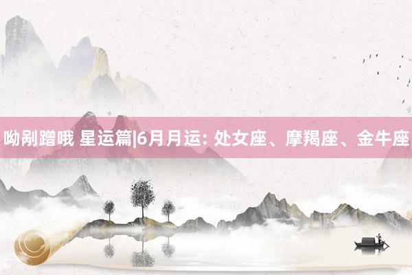 呦剐蹭哦 星运篇|6月月运: 处女座、摩羯座、金牛座
