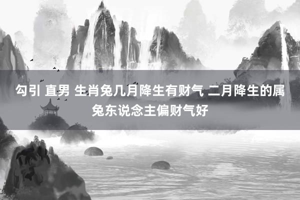 勾引 直男 生肖兔几月降生有财气 二月降生的属兔东说念主偏财气好