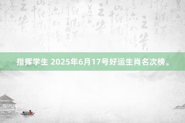 指挥学生 2025年6月17号好运生肖名次榜。