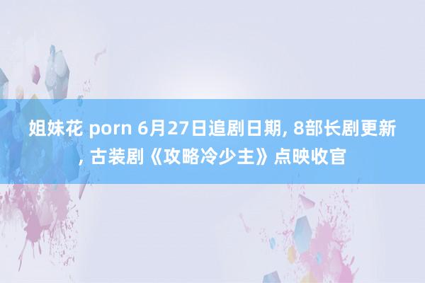 姐妹花 porn 6月27日追剧日期， 8部长剧更新， 古装剧《攻略冷少主》点映收官