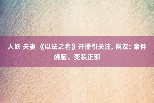 人妖 夫妻 《以法之名》开播引关注， 网友: 案件烧脑、变装正邪