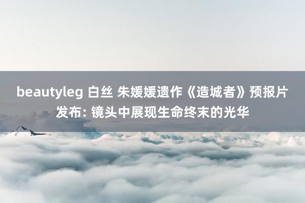 beautyleg 白丝 朱媛媛遗作《造城者》预报片发布: 镜头中展现生命终末的光华